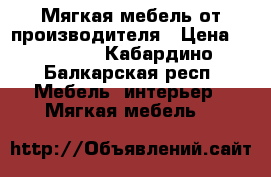 Мягкая мебель от производителя › Цена ­ 15 000 - Кабардино-Балкарская респ. Мебель, интерьер » Мягкая мебель   